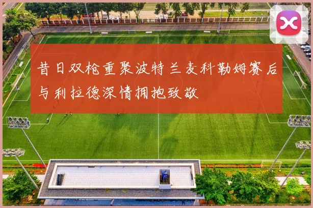 昔日双枪重聚波特兰麦科勒姆赛后与利拉德深情拥抱致敬