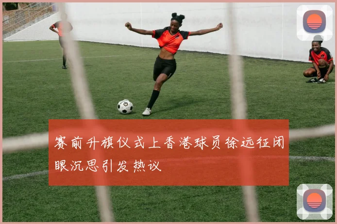 赛前升旗仪式上香港球员徐远征闭眼沉思引发热议
