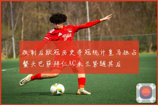 改制后欧冠历史夺冠统计皇马独占鳌头巴萨拜仁AC米兰紧随其后