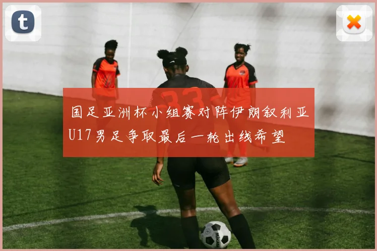 国足亚洲杯小组赛对阵伊朗叙利亚U17男足争取最后一轮出线希望