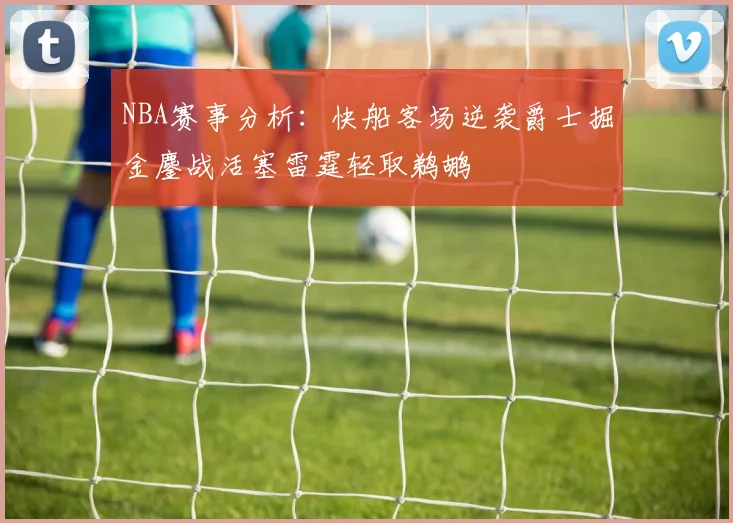 NBA赛事分析：快船客场逆袭爵士掘金鏖战活塞雷霆轻取鹈鹕