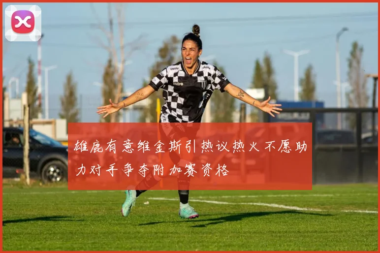 雄鹿有意维金斯引热议热火不愿助力对手争夺附加赛资格