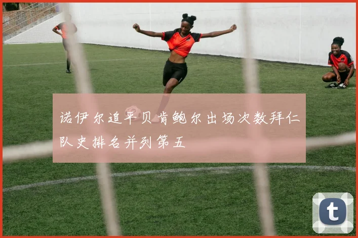 诺伊尔追平贝肯鲍尔出场次数拜仁队史排名并列第五