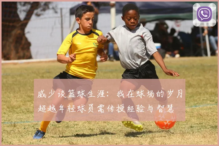 威少谈篮球生涯：我在球场的岁月超越年轻球员需传授经验与智慧