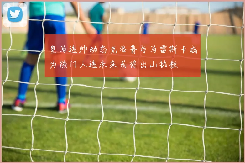 皇马选帅动态克洛普与马雷斯卡成为热门人选未来或将出山执教