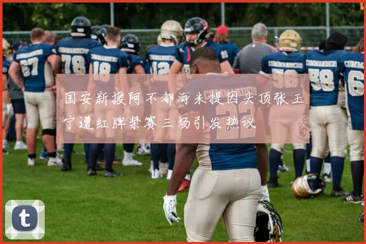 国安新援阿不都海米提因头顶张玉宁遭红牌禁赛三场引发热议