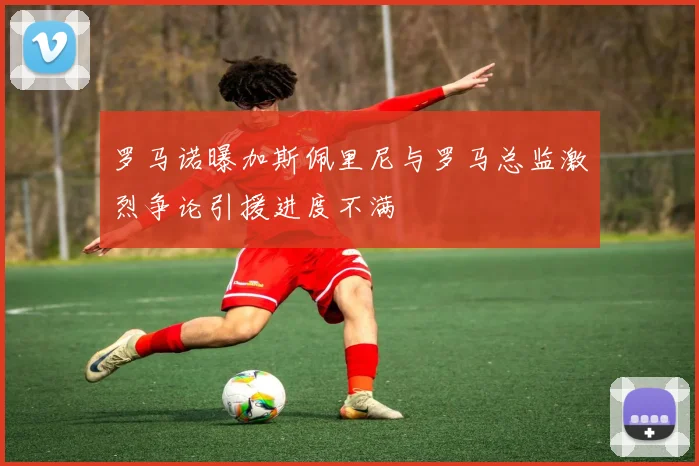 罗马诺曝加斯佩里尼与罗马总监激烈争论引援进度不满