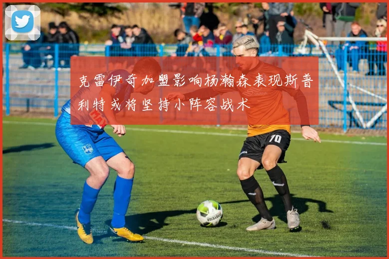 克雷伊奇加盟影响杨瀚森表现斯普利特或将坚持小阵容战术