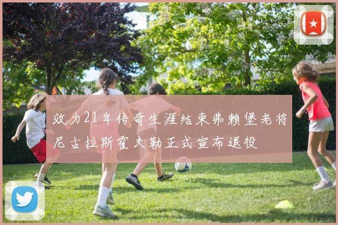 效力21年传奇生涯结束弗赖堡老将尼古拉斯霍夫勒正式宣布退役