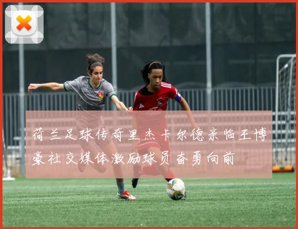 荷兰足球传奇里杰卡尔德亲临王博豪社交媒体激励球员奋勇向前