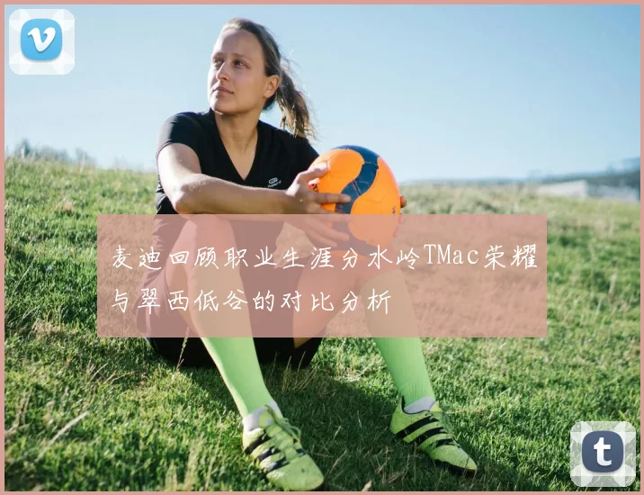 麦迪回顾职业生涯分水岭TMac荣耀与翠西低谷的对比分析