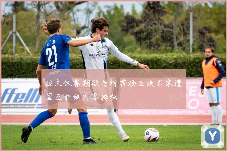 拉文休赛期欲与特雷杨互换东家遭国王拒绝内幕揭秘